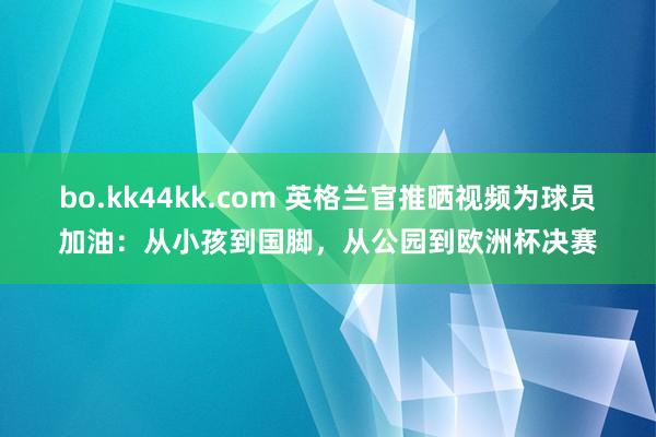 bo.kk44kk.com 英格兰官推晒视频为球员加油：从小孩到国脚，从公园到欧洲杯决赛