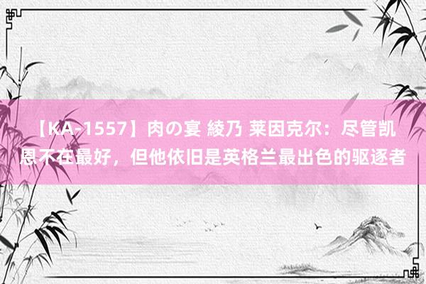 【KA-1557】肉の宴 綾乃 莱因克尔：尽管凯恩不在最好，但他依旧是英格兰最出色的驱逐者