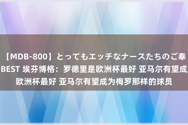 【MDB-800】とってもエッチなナースたちのご奉仕SEX 30人4時間BEST 埃芬博格：罗德里是欧洲杯最好 亚马尔有望成为梅罗那样的球员