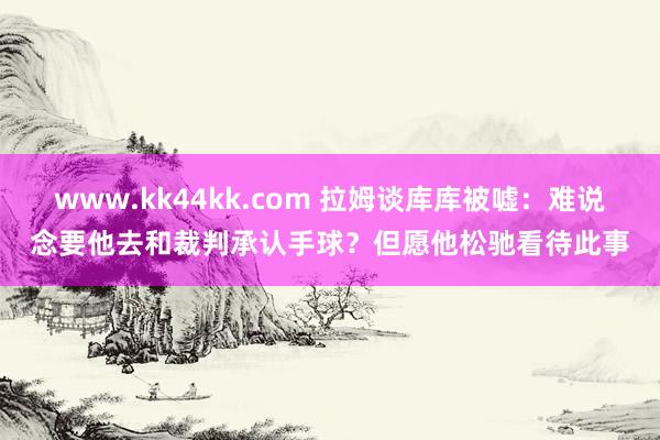 www.kk44kk.com 拉姆谈库库被嘘：难说念要他去和裁判承认手球？但愿他松驰看待此事