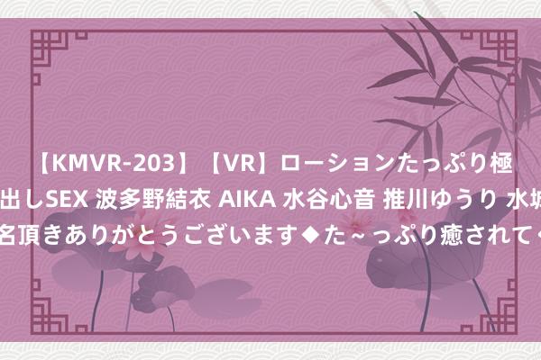 【KMVR-203】【VR】ローションたっぷり極上5人ソープ嬢と中出しSEX 波多野結衣 AIKA 水谷心音 推川ゆうり 水城奈緒 ～本日は御指名頂きありがとうございます◆た～っぷり癒されてくださいね◆～ 上半年纪迹增速放缓&#32;东阿阿胶出售钞票“瘦身”