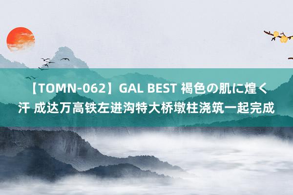 【TOMN-062】GAL BEST 褐色の肌に煌く汗 成达万高铁左进沟特大桥墩柱浇筑一起完成