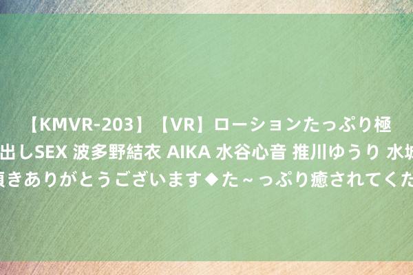 【KMVR-203】【VR】ローションたっぷり極上5人ソープ嬢と中出しSEX 波多野結衣 AIKA 水谷心音 推川ゆうり 水城奈緒 ～本日は御指名頂きありがとうございます◆た～っぷり癒されてくださいね◆～ 大陆渔民遗体今天不给了，是不行抗力如故有其它原因？