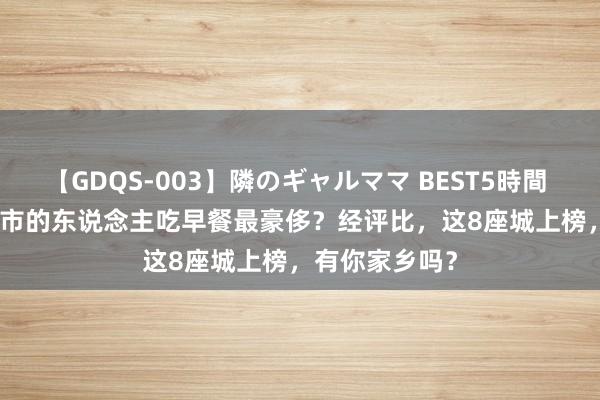 【GDQS-003】隣のギャルママ BEST5時間 Vol.2 哪座城市的东说念主吃早餐最豪侈？经评比，这8座城上榜，有你家乡吗？