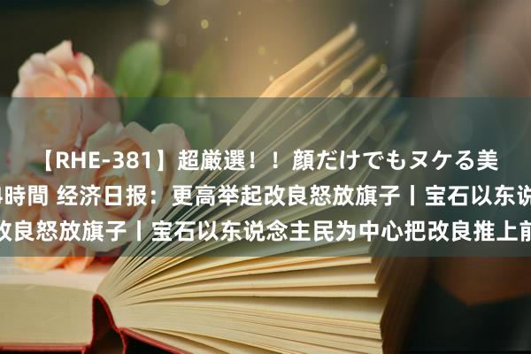 【RHE-381】超厳選！！顔だけでもヌケる美女の巨乳が揺れるSEX4時間 经济日报：更高举起改良怒放旗子丨宝石以东说念主民为中心把改良推上前进