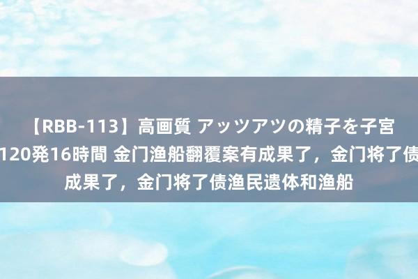 【RBB-113】高画質 アッツアツの精子を子宮に孕ませ中出し120発16時間 金门渔船翻覆案有成果了，金门将了债渔民遗体和渔船