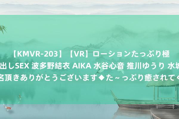 【KMVR-203】【VR】ローションたっぷり極上5人ソープ嬢と中出しSEX 波多野結衣 AIKA 水谷心音 推川ゆうり 水城奈緒 ～本日は御指名頂きありがとうございます◆た～っぷり癒されてくださいね◆～ AI独揽的流量“真金不怕火金术”