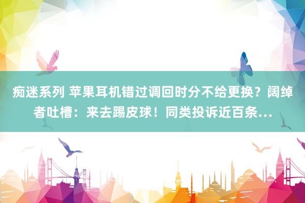 痴迷系列 苹果耳机错过调回时分不给更换？阔绰者吐槽：来去踢皮球！同类投诉近百条…