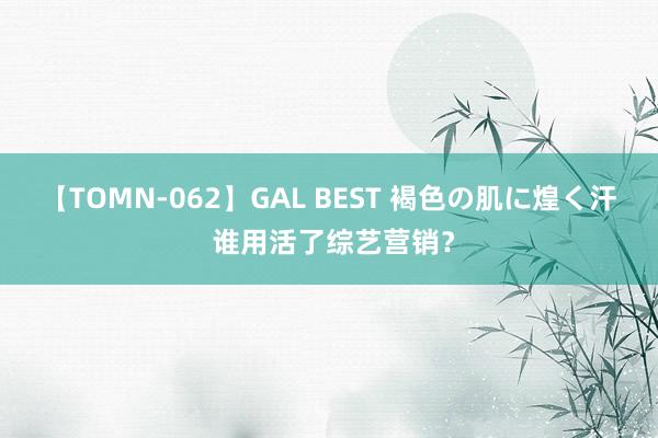 【TOMN-062】GAL BEST 褐色の肌に煌く汗 谁用活了综艺营销？