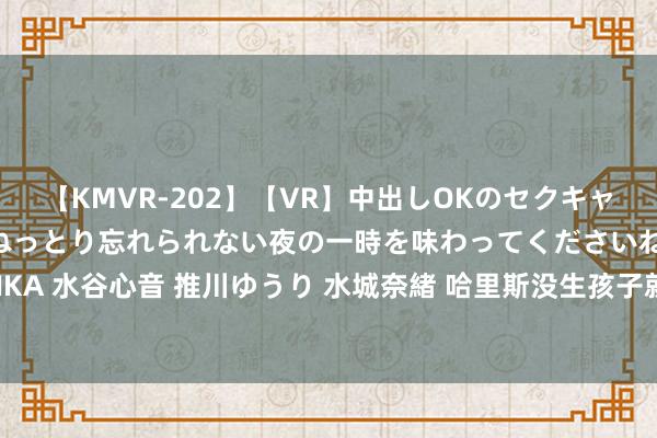 【KMVR-202】【VR】中出しOKのセクキャバにようこそ◆～濃密ねっとり忘れられない夜の一時を味わってくださいね◆～ 波多野結衣 AIKA 水谷心音 推川ゆうり 水城奈緒 哈里斯没生孩子就不配当总统？丈夫前妻发声：她很有爱心