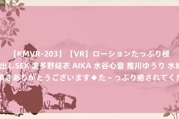 【KMVR-203】【VR】ローションたっぷり極上5人ソープ嬢と中出しSEX 波多野結衣 AIKA 水谷心音 推川ゆうり 水城奈緒 ～本日は御指名頂きありがとうございます◆た～っぷり癒されてくださいね◆～ 恩比德说好意思国队太老了？杜兰特：咱们确乎老了但咱们仍高效