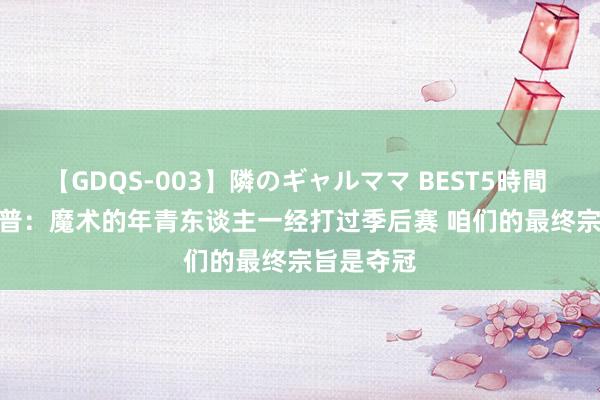 【GDQS-003】隣のギャルママ BEST5時間 Vol.2 波普：魔术的年青东谈主一经打过季后赛 咱们的最终宗旨是夺冠