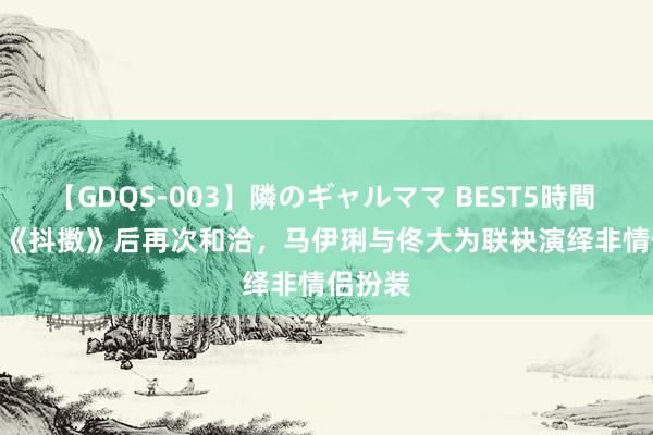 【GDQS-003】隣のギャルママ BEST5時間 Vol.2 《抖擞》后再次和洽，马伊琍与佟大为联袂演绎非情侣扮装