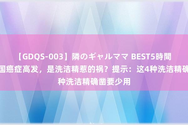 【GDQS-003】隣のギャルママ BEST5時間 Vol.2 我国癌症高发，是洗洁精惹的祸？提示：这4种洗洁精确凿要少用