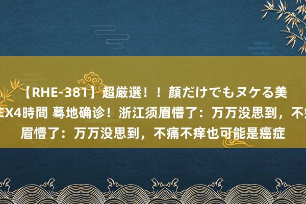 【RHE-381】超厳選！！顔だけでもヌケる美女の巨乳が揺れるSEX4時間 蓦地确诊！浙江须眉懵了：万万没思到，不痛不痒也可能是癌症