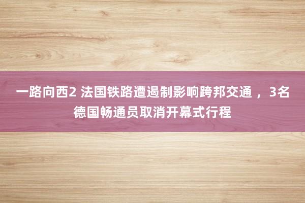 一路向西2 法国铁路遭遏制影响跨邦交通 ，3名德国畅通员取消开幕式行程