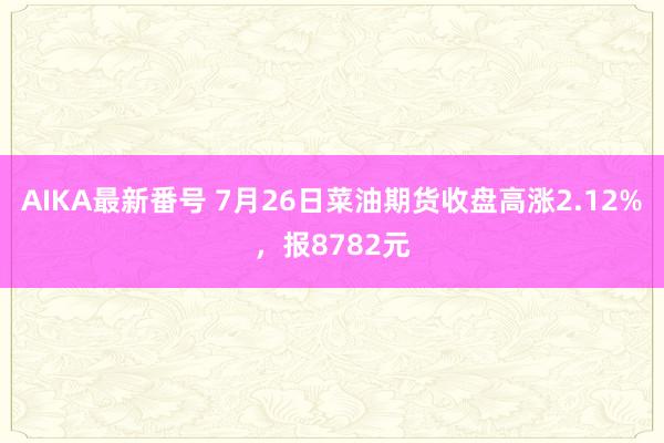 AIKA最新番号 7月26日菜油期货收盘高涨2.12%，报8782元