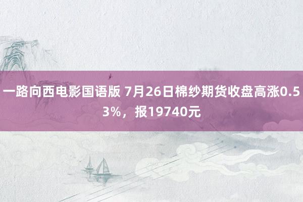 一路向西电影国语版 7月26日棉纱期货收盘高涨0.53%，报19740元