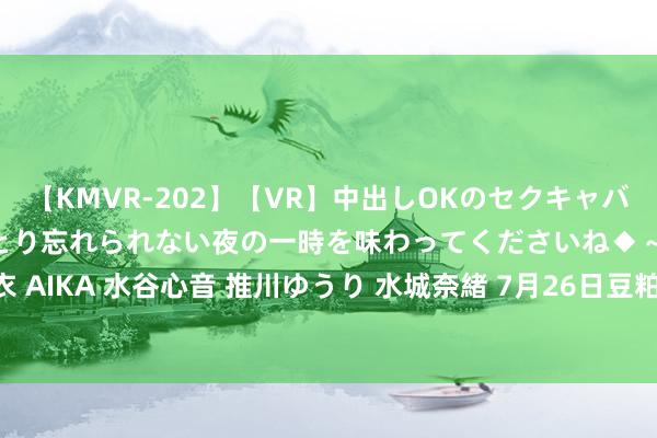 【KMVR-202】【VR】中出しOKのセクキャバにようこそ◆～濃密ねっとり忘れられない夜の一時を味わってくださいね◆～ 波多野結衣 AIKA 水谷心音 推川ゆうり 水城奈緒 7月26日豆粕期货收盘高潮0.41%，报3161元