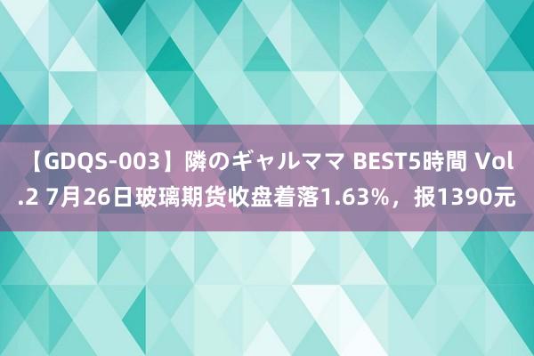 【GDQS-003】隣のギャルママ BEST5時間 Vol.2 7月26日玻璃期货收盘着落1.63%，报1390元