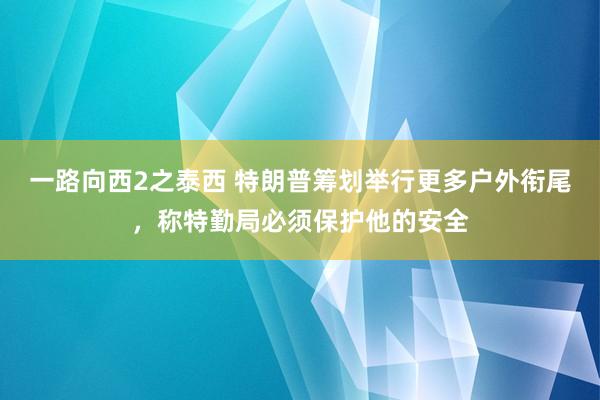 一路向西2之泰西 特朗普筹划举行更多户外衔尾，称特勤局必须保护他的安全