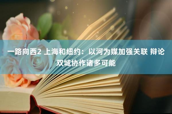 一路向西2 上海和纽约：以河为媒加强关联 辩论双城协作诸多可能