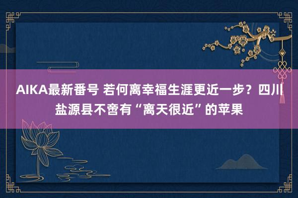 AIKA最新番号 若何离幸福生涯更近一步？四川盐源县不啻有“离天很近”的苹果