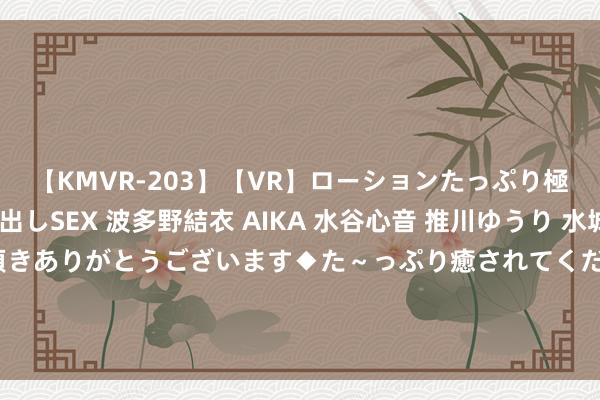 【KMVR-203】【VR】ローションたっぷり極上5人ソープ嬢と中出しSEX 波多野結衣 AIKA 水谷心音 推川ゆうり 水城奈緒 ～本日は御指名頂きありがとうございます◆た～っぷり癒されてくださいね◆～ 必看！这三款手机公认口碑最好，成就强悍，用五年依然牛逼