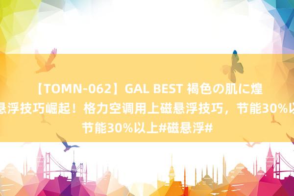 【TOMN-062】GAL BEST 褐色の肌に煌く汗 中国磁悬浮技巧崛起！格力空调用上磁悬浮技巧，节能30%以上#磁悬浮#