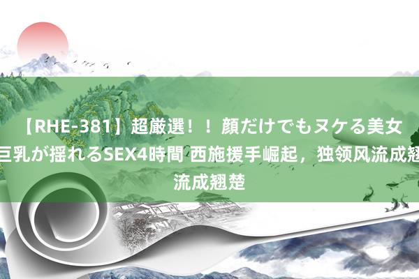 【RHE-381】超厳選！！顔だけでもヌケる美女の巨乳が揺れるSEX4時間 西施援手崛起，独领风流成翘楚