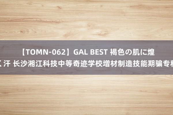 【TOMN-062】GAL BEST 褐色の肌に煌く汗 长沙湘江科技中等奇迹学校增材制造技能期骗专科