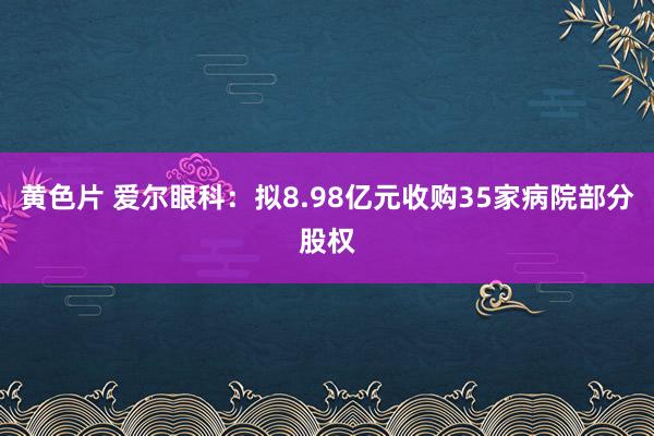 黄色片 爱尔眼科：拟8.98亿元收购35家病院部分股权