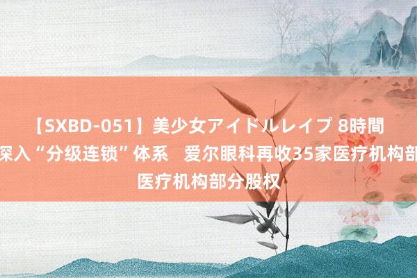 【SXBD-051】美少女アイドルレイプ 8時間 进一步深入“分级连锁”体系   爱尔眼科再收35家医疗机构部分股权