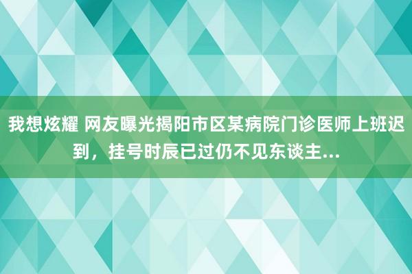 我想炫耀 网友曝光揭阳市区某病院门诊医师上班迟到，挂号时辰已过仍不见东谈主...