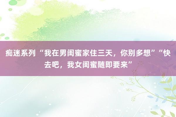 痴迷系列 “我在男闺蜜家住三天，你别多想”“快去吧，我女闺蜜随即要来”