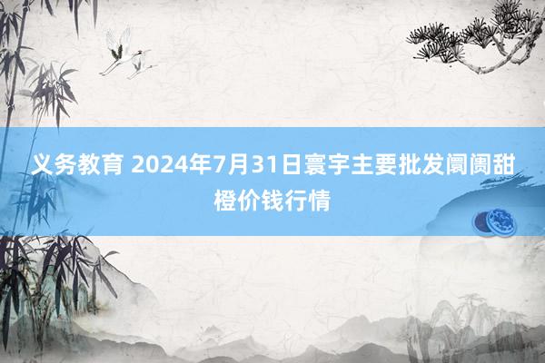 义务教育 2024年7月31日寰宇主要批发阛阓甜橙价钱行情