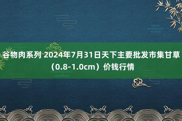 谷物肉系列 2024年7月31日天下主要批发市集甘草（0.8-1.0cm）价钱行情