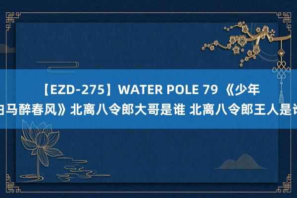 【EZD-275】WATER POLE 79 《少年白马醉春风》北离八令郎大哥是谁 北离八令郎王人是谁