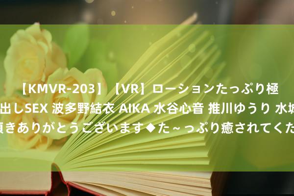 【KMVR-203】【VR】ローションたっぷり極上5人ソープ嬢と中出しSEX 波多野結衣 AIKA 水谷心音 推川ゆうり 水城奈緒 ～本日は御指名頂きありがとうございます◆た～っぷり癒されてくださいね◆～ 学会这几招，再也毋庸驰念狗狗的体臭啦