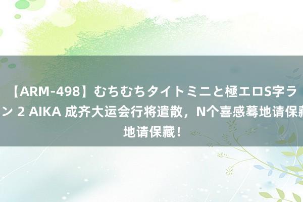 【ARM-498】むちむちタイトミニと極エロS字ライン 2 AIKA 成齐大运会行将遣散，N个喜感蓦地请保藏！