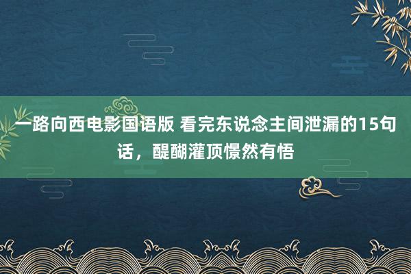 一路向西电影国语版 看完东说念主间泄漏的15句话，醍醐灌顶憬然有悟