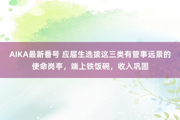 AIKA最新番号 应届生选拔这三类有管事远景的使命岗亭，端上铁饭碗，收入巩固