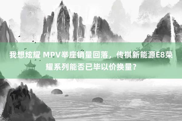 我想炫耀 MPV举座销量回落，传祺新能源E8荣耀系列能否已毕以价换量？