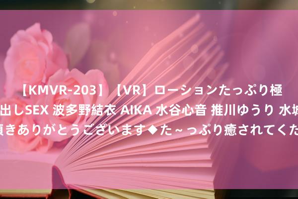 【KMVR-203】【VR】ローションたっぷり極上5人ソープ嬢と中出しSEX 波多野結衣 AIKA 水谷心音 推川ゆうり 水城奈緒 ～本日は御指名頂きありがとうございます◆た～っぷり癒されてくださいね◆～ 中国度庭品性出行的高价值之选，起亚嘉华详尽钜惠73，000元