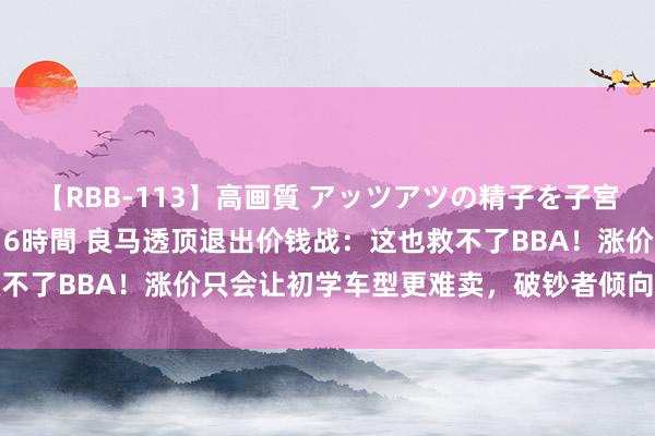 【RBB-113】高画質 アッツアツの精子を子宮に孕ませ中出し120発16時間 良马透顶退出价钱战：这也救不了BBA！涨价只会让初学车型更难卖，破钞者倾向买更贵的车