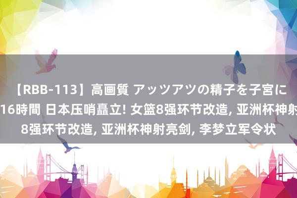 【RBB-113】高画質 アッツアツの精子を子宮に孕ませ中出し120発16時間 日本压哨矗立! 女篮8强环节改造， 亚洲杯神射亮剑， 李梦立军令状