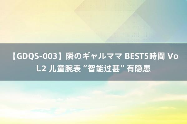 【GDQS-003】隣のギャルママ BEST5時間 Vol.2 儿童腕表“智能过甚”有隐患