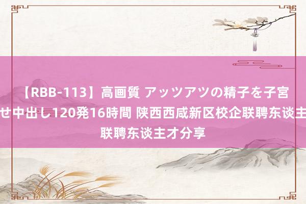 【RBB-113】高画質 アッツアツの精子を子宮に孕ませ中出し120発16時間 陕西西咸新区校企联聘东谈主才分享