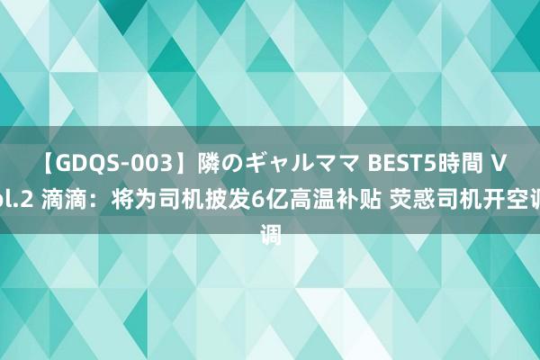 【GDQS-003】隣のギャルママ BEST5時間 Vol.2 滴滴：将为司机披发6亿高温补贴 荧惑司机开空调