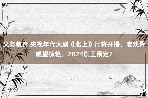 义务教育 央视年代大剧《北上》行将开播，老戏骨威望惊艳，2024剧王预定？